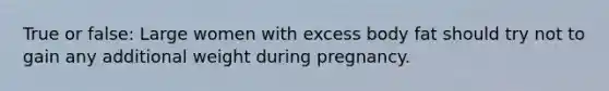 True or false: Large women with excess body fat should try not to gain any additional weight during pregnancy.