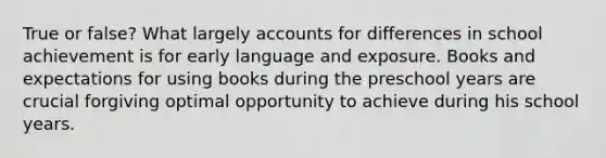 True or false? What largely accounts for differences in school achievement is for early language and exposure. Books and expectations for using books during the preschool years are crucial forgiving optimal opportunity to achieve during his school years.