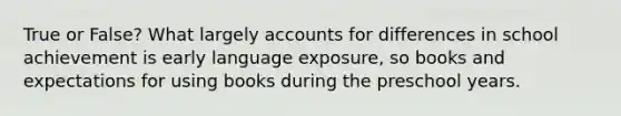 True or False? What largely accounts for differences in school achievement is early language exposure, so books and expectations for using books during the preschool years.
