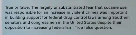 True or false: The largely unsubstantiated fear that cocaine use was responsible for an increase in violent crimes was important in building support for federal drug-control laws among Southern senators and congressmen in the United States despite their opposition to increasing federalism. True false question.