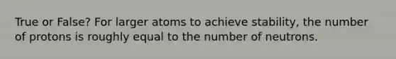 True or False? For larger atoms to achieve stability, the number of protons is roughly equal to the number of neutrons.