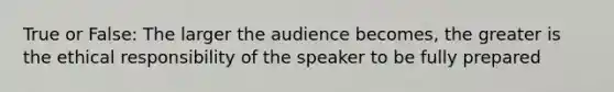 True or False: The larger the audience becomes, the greater is the ethical responsibility of the speaker to be fully prepared