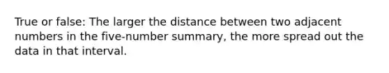 True or false: The larger the distance between two adjacent numbers in the five-number summary, the more spread out the data in that interval.