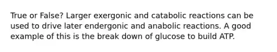 True or False? Larger exergonic and catabolic reactions can be used to drive later endergonic and anabolic reactions. A good example of this is the break down of glucose to build ATP.