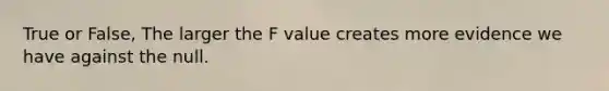 True or False, The larger the F value creates more evidence we have against the null.