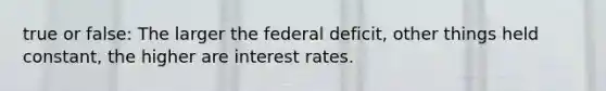 true or false: The larger the federal deficit, other things held constant, the higher are interest rates.