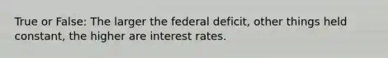 True or False: The larger the federal deficit, other things held constant, the higher are interest rates.