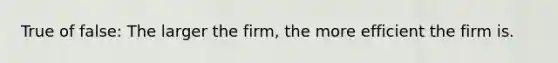 True of false: The larger the firm, the more efficient the firm is.