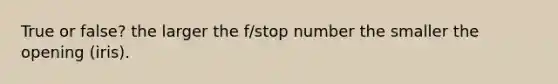 True or false? the larger the f/stop number the smaller the opening (iris).