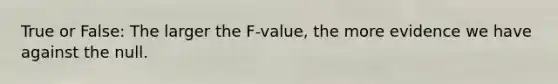 True or False: The larger the F-value, the more evidence we have against the null.