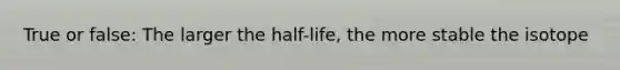 True or false: The larger the half-life, the more stable the isotope