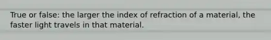 True or false: the larger the index of refraction of a material, the faster light travels in that material.