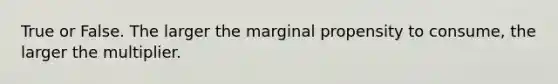 True or False. The larger the marginal propensity to consume, the larger the multiplier.