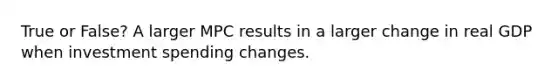 True or False? A larger MPC results in a larger change in real GDP when investment spending changes.