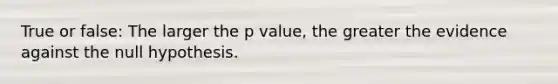 True or false: The larger the p value, the greater the evidence against the null hypothesis.