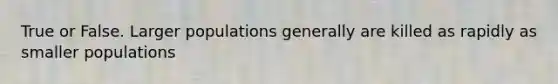 True or False. Larger populations generally are killed as rapidly as smaller populations