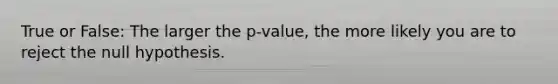 True or False: The larger the p-value, the more likely you are to reject the null hypothesis.