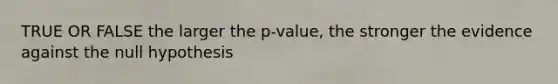 TRUE OR FALSE the larger the p-value, the stronger the evidence against the null hypothesis