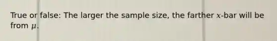 True or false: The larger the sample size, the farther 𝑥-bar will be from 𝜇.