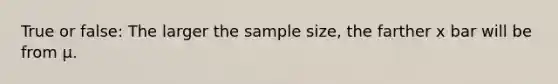 True or false: The larger the sample size, the farther x bar will be from µ.