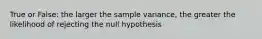 True or False: the larger the sample variance, the greater the likelihood of rejecting the null hypothesis