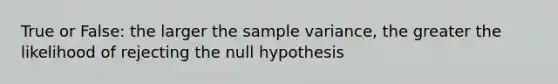 True or False: the larger the sample variance, the greater the likelihood of rejecting the null hypothesis