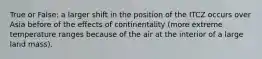 True or False: a larger shift in the position of the ITCZ occurs over Asia before of the effects of continentality (more extreme temperature ranges because of the air at the interior of a large land mass).