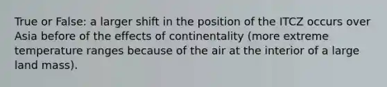 True or False: a larger shift in the position of the ITCZ occurs over Asia before of the effects of continentality (more extreme temperature ranges because of the air at the interior of a large land mass).