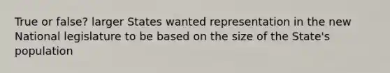 True or false? larger States wanted representation in the new National legislature to be based on the size of the State's population