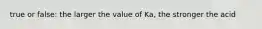 true or false: the larger the value of Ka, the stronger the acid