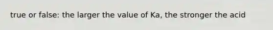 true or false: the larger the value of Ka, the stronger the acid