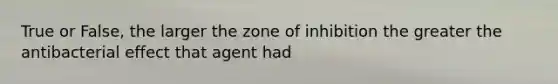 True or False, the larger the zone of inhibition the greater the antibacterial effect that agent had