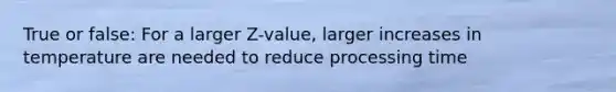 True or false: For a larger Z-value, larger increases in temperature are needed to reduce processing time