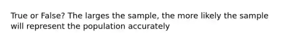 True or False? The larges the sample, the more likely the sample will represent the population accurately