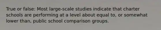 True or false: Most large-scale studies indicate that charter schools are performing at a level about equal to, or somewhat lower than, public school comparison groups.