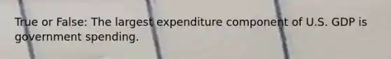 True or False: The largest expenditure component of U.S. GDP is government spending.