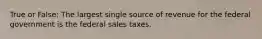 True or False: The largest single source of revenue for the federal government is the federal sales taxes.