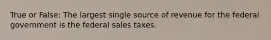 True or False: The largest single source of revenue for the federal government is the federal sales taxes.