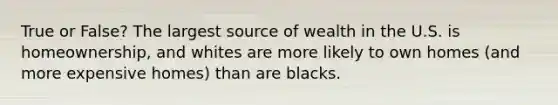 True or False? The largest source of wealth in the U.S. is homeownership, and whites are more likely to own homes (and more expensive homes) than are blacks.