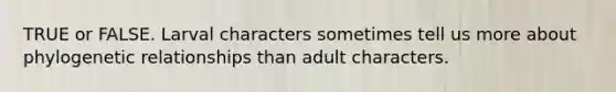 TRUE or FALSE. Larval characters sometimes tell us more about phylogenetic relationships than adult characters.