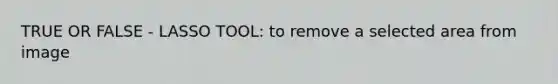 TRUE OR FALSE - LASSO TOOL: to remove a selected area from image