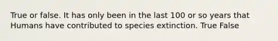 True or false. It has only been in the last 100 or so years that Humans have contributed to species extinction. True False