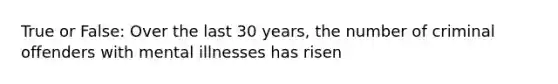 True or False: Over the last 30 years, the number of criminal offenders with mental illnesses has risen