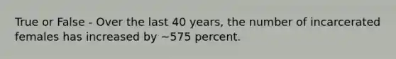 True or False - Over the last 40 years, the number of incarcerated females has increased by ~575 percent.