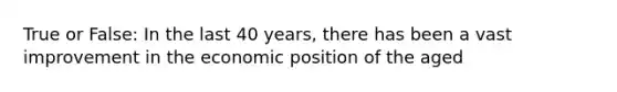 True or False: In the last 40 years, there has been a vast improvement in the economic position of the aged