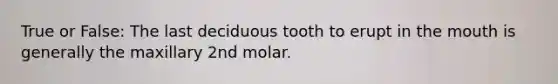 True or False: The last deciduous tooth to erupt in the mouth is generally the maxillary 2nd molar.