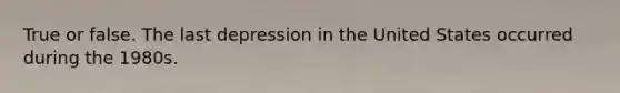 True or false. The last depression in the United States occurred during the 1980s.