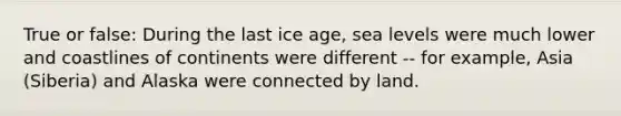 True or false: During the last ice age, sea levels were much lower and coastlines of continents were different -- for example, Asia (Siberia) and Alaska were connected by land.