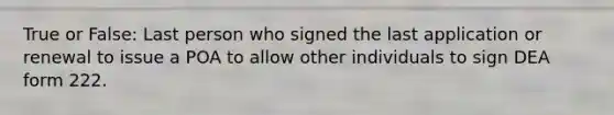 True or False: Last person who signed the last application or renewal to issue a POA to allow other individuals to sign DEA form 222.