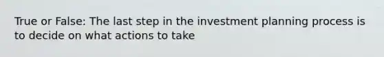 True or False: The last step in the investment planning process is to decide on what actions to take